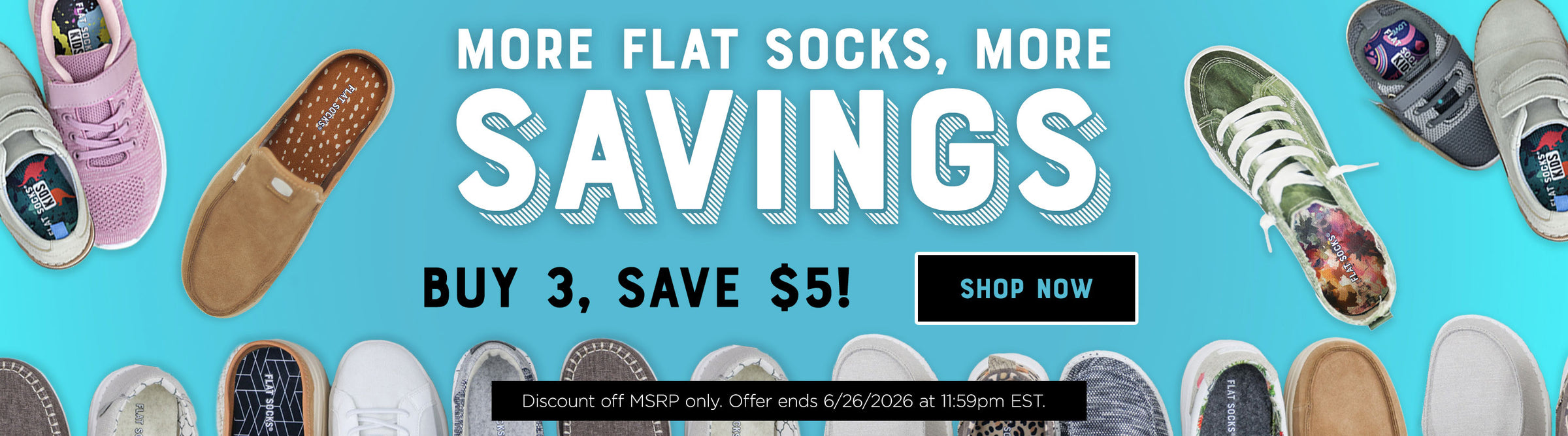 More FLAT SOCKS, more savings. Buy 3, save $5! Shop Now. Discount off MSRP only. Offer ends 6/26/2026 at 11:59PM EST.
