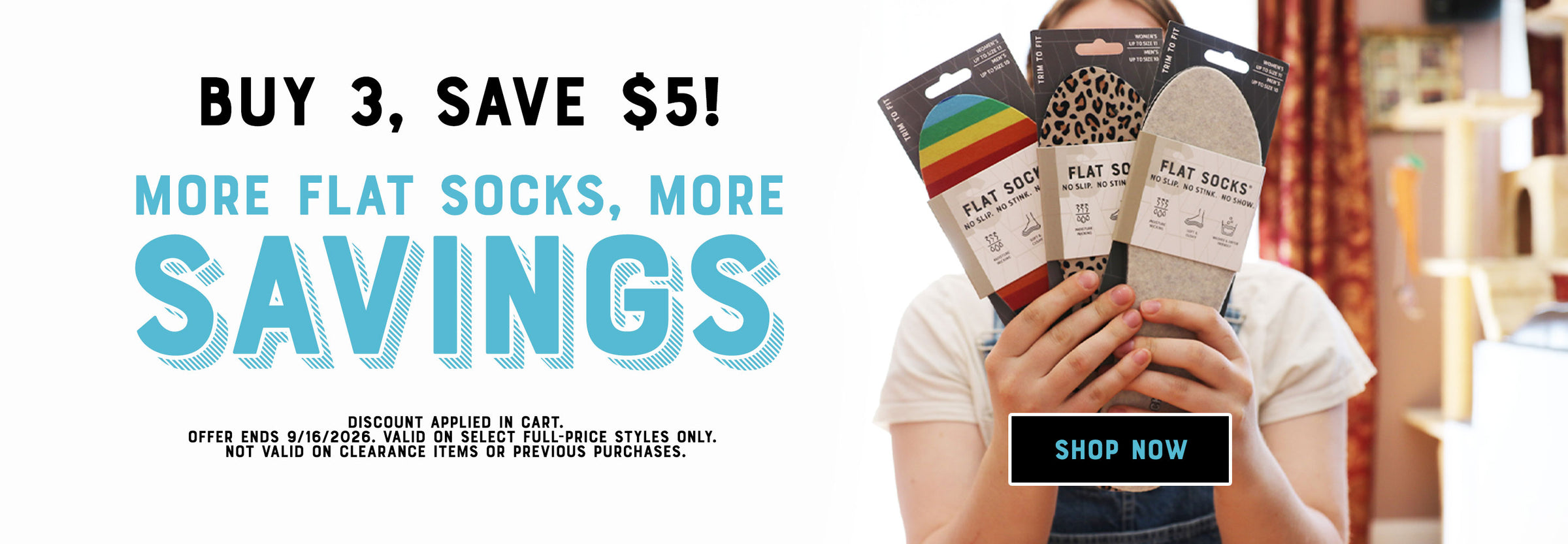 More FLAT SOCKS, More Savings! Buy 3, Save $5! Shop Now. Discount applied in cart. Offer ends 9/16/2026.